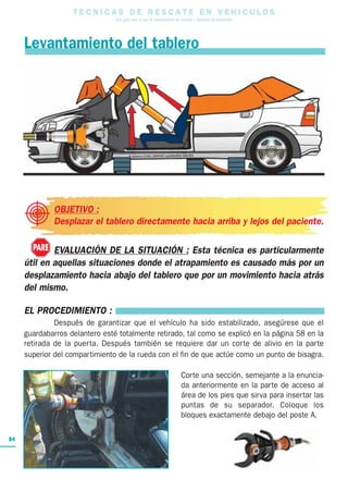 T E C N I C A S D E R E S C A T E E N V E H I C U L O S
Una guía para el uso de herramientas de rescate y técnicas de extracción
84
Levantamiento del tablero
OBJETIVO :
Desplazar el tablero directamente hacia arriba y lejos del paciente.
EVALUACIÓN DE LA SITUACIÓN : Esta técnica es particularmente
útil en aquellas situaciones donde el atrapamiento es causado más por un
desplazamiento hacia abajo del tablero que por un movimiento hacia atrás
del mismo.
EL PROCEDIMIENTO :
Después de garantizar que el vehículo ha sido estabilizado, asegúrese que el
guardabarros delantero esté totalmente retirado, tal como se explicó en la página 58 en la
retirada de la puerta. Después también se requiere dar un corte de alivio en la parte
superior del compartimiento de la rueda con el fin de que actúe como un punto de bisagra.
Corte una sección, semejante a la enuncia-
da anteriormente en la parte de acceso al
área de los pies que sirva para insertar las
puntas de su separador. Coloque los
bloques exactamente debajo del poste A.
PARE
 