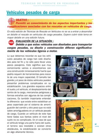 T E C N I C A S D E R E S C A T E E N V E H I C U L O S
Una guía para el uso de herramientas de rescate y técnicas de extracción
OBJETIVO :
Permitir un conocimiento de los aspectos importantes y las
complicaciones asociadas con los rescates en vehículos de carga.
En esta edición de Técnicas de Rescate en Vehículos no se va a entrar a desarrollar
en detalle el rescate en vehículos de carga pesados. Espero cubrir éste tema en
mayor detalle en una edición futura.
EVALUACIÓN DE LA SITUACIÓN :
Debido a que estos vehículos son diseñados para transportar
cargas pesadas, su diseño y construcción difieren significativa-
mente de los vehículos ligeros a motor.
Lo que debemos recordar es que los vehí-
culos pesados de carga han sido diseña-
dos para tal fin y no sólo para llevar unos
pocos pasajeros. Esto significa que muy
comúnmente vamos a encontrarnos con
una construcción inmensamente fuerte que
podría requerir de herramientas para resca-
te de una mayor capacidad. El tamaño tan
grande y el peso de éstos vehículos pueden
presentar problemas complicados en su
estabilización. Los grandes espacios entre
el suelo y el vehículo, el desplazamiento del
centro de la carga, mercancías peligrosas y
formas extrañas son algunas de las compli-
caciones. Es también importante entender
la diferencia que existe entre estabilizar un
peso soportado por el sistema de amorti-
guación del camión y otro peso que no está
sobre amortiguadores en un vehículo pesado
de carga. Cuando un vehículo de este tipo
tiene todas sus llantas sobre el nivel del
suelo no es complicado. En el caso de que
el vehículo tenga una parte fuera del suelo,
el terreno sea inestable o existan otros
obstáculos, la estabilización se convierte
en algo altamente técnico.
Vehículos pesados de carga
PARE
87
 