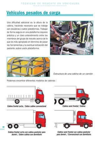 T E C N I C A S D E R E S C A T E E N V E H I C U L O S
Una guía para el uso de herramientas de rescate y técnicas de extracción
88
Estructura de una cabina de un camión
Podemos encontrar diferentes modelos de cabinas :
Cabina frontal corta / Sobre cabina convencional
Cabina semi frontal con cabina posterior
para dormir / Convencional con dormitorio
Cabina frontal corta con cabina posterior para
dormir / Sobre cabina con dormitorio
Cabina semi frontal/ Cabina
Vehículos pesados de carga
Una dificultad adicional es la altura de la
cabina, haciendo necesario que se trabaje
con escaleras o sobre plataformas. Trabajar
de forma segura en una plataforma requiere
práctica y un claro entendimiento entre los
miembros del grupo de rescate acerca de lo
que es más apropiado en términos de pasar
las herramientas y la eventual extracción del
paciente sobre esta plataforma.
 