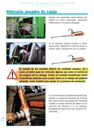 T E C N I C A S D E R E S C A T E E N V E H I C U L O S
Una guía para el uso de herramientas de rescate y técnicas de extracción
90
Vehículos pesados de carga
Realice una separación hacia delante del
tablero en forma controlada, solamente
hasta retirar a la víctima atrapada.
Si se requiere, puede empujar el techo
hacia arriba, haciendo un corte de alivio en
ambos lados y empujando con un cilindro.
En muchos casos es altamente beneficioso
inclinar o empujar la columna de la direc-
ción hacia arriba. Esto puede ser realizado
usando el propio sistema de doblez de la
columna del vehículo o si se requiere,
empujándola hacia fuera con nuestras her-
ramientas.
El manejo de los cristales deberá ser realizado siempre, tal y
como se indicó para los vehículos ligeros; así como el control de
los peligros de los airbags. Puede ser también beneficioso retirar
el parabrisas delantero para ayudar tanto en el manejo del paciente
atrapado, como también para ayudar en el proceso de extracción.
 