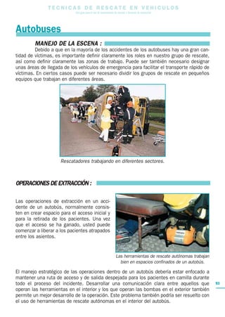 T E C N I C A S D E R E S C A T E E N V E H I C U L O S
Una guía para el uso de herramientas de rescate y técnicas de extracción
93
MANEJO DE LA ESCENA :
Debido a que en la mayoría de los accidentes de los autobuses hay una gran can-
tidad de víctimas, es importante definir claramente los roles en nuestro grupo de rescate,
así como definir claramente las zonas de trabajo. Puede ser también necesario designar
unas áreas de llegada de los vehículos de emergencia para facilitar el transporte rápido de
víctimas. En ciertos casos puede ser necesario dividir los grupos de rescate en pequeños
equipos que trabajan en diferentes áreas.
OPERACIONES DE EXTRACCIÓN :
Las operaciones de extracción en un acci-
dente de un autobús, normalmente consis-
ten en crear espacio para el acceso inicial y
para la retirada de los pacientes. Una vez
que el acceso se ha ganado, usted puede
comenzar a liberar a los pacientes atrapados
entre los asientos.
El manejo estratégico de las operaciones dentro de un autobús debería estar enfocado a
mantener una ruta de acceso y de salida despejada para los pacientes en camilla durante
todo el proceso del incidente. Desarrollar una comunicación clara entre aquellos que
operan las herramientas en el interior y los que operan las bombas en el exterior también
permite un mejor desarrollo de la operación. Este problema también podría ser resuelto con
el uso de herramientas de rescate autónomas en el interior del autobús.
Rescatadores trabajando en diferentes sectores.
Las herramientas de rescate autónomas trabajan
bien en espacios confinados de un autobús.
Autobuses
 
