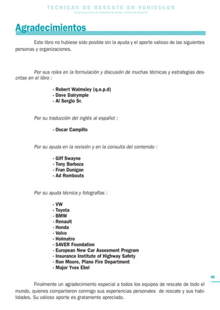 T E C N I C A S D E R E S C A T E E N V E H I C U L O S
Una guía para el uso de herramientas de rescate y técnicas de extracción
95
Este libro no hubiese sido posible sin la ayuda y el aporte valioso de las siguientes
personas y organizaciones.
Por sus roles en la formulación y discusión de muchas técnicas y estrategias des-
critas en el libro :
- Robert Walmsley (q.e.p.d)
- Dave Dalrymple
- Al Sergio Sr.
Por su traducción del inglés al español :
- Oscar Campillo
Por su ayuda en la revisión y en la consulta del contenido :
- Giff Swayne
- Tony Barboza
- Fran Dunigan
- Ad Rombouts
Por su ayuda técnica y fotografías :
- VW
- Toyota
- BMW
- Renault
- Honda
- Volvo
- Holmatro
- SAVER Foundation
- European New Car Assesment Program
- Insurance Institute of Highway Safety
- Ron Moore, Plano Fire Department
- Major Yves Ebel
Finalmente un agradecimiento especial a todos los equipos de rescate de todo el
mundo, quienes compartieron conmigo sus experiencias personales de rescate y sus habi-
lidades. Su valioso aporte es gratamente apreciado.
Agradecimientos
 