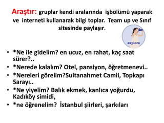 Araştır: gruplar kendi aralarında işbölümü yaparak
ve interneti kullanarak bilgi toplar. Team up ve Sınıf
sitesinde paylaşır.
• *Ne ile gidelim? en ucuz, en rahat, kaç saat
sürer?..
• *Nerede kalalım? Otel, pansiyon, öğretmenevi..
• *Nereleri görelim?Sultanahmet Camii, Topkapı
Sarayı..
• *Ne yiyelim? Balık ekmek, kanlıca yoğurdu,
Kadıköy simidi,
• *ne öğrenelim? İstanbul şiirleri, şarkıları
 