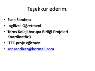 Teşekkür ederim.
• Esen Sandıraz
• İngilizce Öğretmeni
• Toros Koleji Avrupa Birliği Projeleri
Koordinatörü
• iTEC proje eğitmeni
• sensandiraz@hotmail.com
 