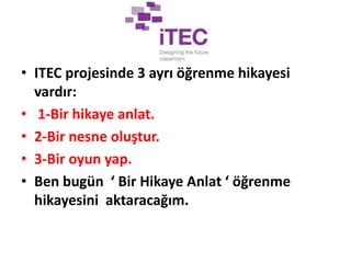 • ITEC projesinde 3 ayrı öğrenme hikayesi
vardır:
• 1-Bir hikaye anlat.
• 2-Bir nesne oluştur.
• 3-Bir oyun yap.
• Ben bugün ‘ Bir Hikaye Anlat ‘ öğrenme
hikayesini aktaracağım.
 