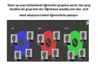 Team up aracı kullanılarak öğrenciler gruplara ayrılır. Her grup
kendine bir grup ismi alır. Öğretmen weebly.com dan sınıf
sitesi oluşturur.Linkini öğrencilerle paylaşır.
 