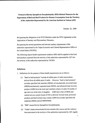 Protocol of Bovine Spongiform Encephalopathy(BSE)-RelatedMeasuresfor the
Importation of Beefand BeefProductsfor Human Consumptionfrom the Territory
    of the Authorities Represented the American Institute in Taiwan (AIT)
                                  by



                                                             October 22, 2009




Recognizingtheobligationsof all WTO Membersunderthe WTO Agreement the
                                                                on
                                     Measures;
Applicationof SanitaryandPhytosanitary

Recognizingtheanimalquarantine relevantsanitaryrequirements the
                             and                          of
authorities          by                                            Office in
           represented the Taipei Economicand CulturalRepresentative
the United States(TECRO);

The following import healthrequirementsrelatedto BSE shallbe appliedto beefand
                                                       represented AIT into
beefproductsexportedfrom the tenitory of the authorities          by
                               represented TECRO.
the territory of the authorities         by




Definitions

l. Definitionsfor the purpose thesehealthrequirements as follows:
                             of                     are

    ( 1 ) "Beefor beefproducts"  include ediblepartsof cattleandproducts
                                        all
          derivedfrom all ediblepartsof cattle. However,"beefor beefproducts"
                specified materials
         excludes       risk                                    meat
                                                        recovered
                                  (SRMs);all mechanically
         (MRM)/mechanically
                          separated                    meatrecovery
                                  meat(MSM); andadvanced
         product(AMR) from the skull andvertebralcolumnof cattle30 monthsof
         ageandover at the time of slaughter. AMR that is free of SRMsand
         centralnervoussystem tissues (CNS) is allowed.Groundmeat,processed
         productsandbeefextractsmay containAMR but excludesspecifiedrisk
         materials(SRMs)andall MRMA4SM.

     (2) "BSE" meansBovine SpongiformEncephalopathy.

                                 bovineanimals(Bostaurus andBos indicus)
     (3) "Cattle"meansdomesticated
                                                         represented AIT, legally
         born and raisedin the tenitory of the authorities         by
 