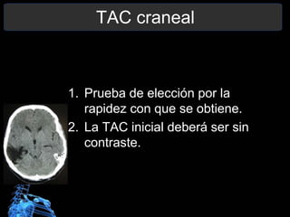 TAC craneal
1. Prueba de elección por la
rapidez con que se obtiene.
2. La TAC inicial deberá ser sin
contraste.
 