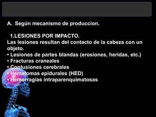 A. Según mecanismo de produccion.
1.LESIONES POR IMPACTO.
Las lesiones resultan del contacto de la cabeza con un
objeto.
• Lesiones de partes blandas (erosiones, heridas, etc.)
• Fracturas craneales
• Contusiones cerebrales
• Hematomas epidurales (HED)
• Hemorragias intraparenquimatosas
 