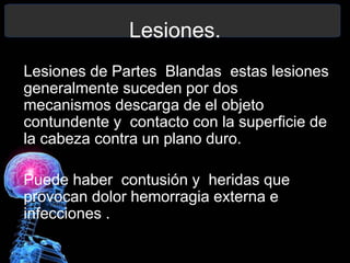 Lesiones.
Lesiones de Partes Blandas estas lesiones
generalmente suceden por dos
mecanismos descarga de el objeto
contundente y contacto con la superficie de
la cabeza contra un plano duro.
Puede haber contusión y heridas que
provocan dolor hemorragia externa e
infecciones .
 