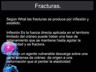 Fracturas.
Según Whal las fracturas se produce por inflexión y
estallido.
Inflexión Es la fuerza directa aplicada en el territorio
limitado del cráneo puede haber una fase de
aplanamiento que se mantiene hasta agotar la
flexibilidad y se fractura.
Estallido un agente vulnerable descarga sobre una
parte extensa de cráneo da origen a una
deformación que al perder la elasticidad estalla.
 