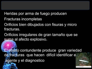 Heridas por arma de fuego producen
Fracturas incompletas
Orificios bien dibujados con fisuras y micro
fracturas.
Orificios irregulares de gran tamaño que se
suma al afecto explosivo.
El objeto contundente produce gran variedad
de fracturas que hacen difícil identificar el
agente y el diagnostico.
 