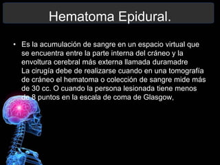Hematoma Epidural.
• Es la acumulación de sangre en un espacio virtual que
se encuentra entre la parte interna del cráneo y la
envoltura cerebral más externa llamada duramadre
La cirugía debe de realizarse cuando en una tomografía
de cráneo el hematoma o colección de sangre mide más
de 30 cc. O cuando la persona lesionada tiene menos
de 8 puntos en la escala de coma de Glasgow,
 