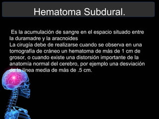 Hematoma Subdural.
Es la acumulación de sangre en el espacio situado entre
la duramadre y la aracnoides
La cirugía debe de realizarse cuando se observa en una
tomografía de cráneo un hematoma de más de 1 cm de
grosor, o cuando existe una distorsión importante de la
anatomía normal del cerebro, por ejemplo una desviación
de la línea media de más de .5 cm.
 