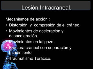 Lesión Intracraneal.
Mecanismos de acción :
• Distorsión y compresión de el cráneo.
• Movimientos de aceleración y
desaceleración.
• Movimientos en latigazo.
• Fractura craneal con separación y
hundimiento
• Traumatismo Torácico.
 