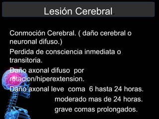 Lesión Cerebral.
Conmoción Cerebral. ( daño cerebral o
neuronal difuso.)
Perdida de consciencia inmediata o
transitoria.
Daño axonal difuso por
rotacion/hiperextension.
Daño axonal leve coma 6 hasta 24 horas.
moderado mas de 24 horas.
grave comas prolongados.
 