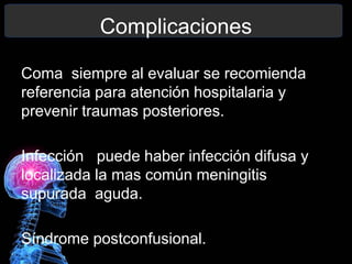 Complicaciones
Coma siempre al evaluar se recomienda
referencia para atención hospitalaria y
prevenir traumas posteriores.
Infección puede haber infección difusa y
localizada la mas común meningitis
supurada aguda.
Síndrome postconfusional.
 