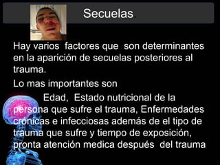 Secuelas.
Hay varios factores que son determinantes
en la aparición de secuelas posteriores al
trauma.
Lo mas importantes son
Edad, Estado nutricional de la
persona que sufre el trauma, Enfermedades
crónicas e infecciosas además de el tipo de
trauma que sufre y tiempo de exposición,
pronta atención medica después del trauma
 