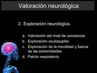 Valoración neurológica
2. Exploración neurológica.
a. Valoración del nivel de conciencia.
b. Exploración oculopupilar.
c. Exploración de la movilidad y fuerza
de las extremidades.
d. Patrón respiratorio.
 
