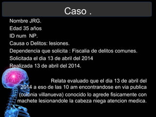Caso .
Nombre JRG.
Edad 35 años
ID num NP.
Causa o Delitos: lesiones.
Dependencia que solicita : Fiscalia de delitos comunes.
Solicitada el dia 13 de abril del 2014
Realizada 13 de abril del 2014.
Relata evaluado que el dia 13 de abril del
2014 a eso de las 10 am encontrandose en via publica
(colonia villanueva) conocido lo agrede fisicamente con
machete lesionandole la cabeza niega atencion medica.
 