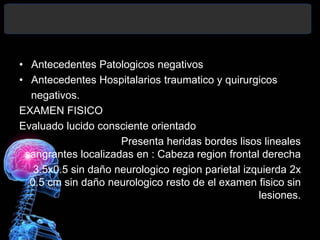 • Antecedentes Patologicos negativos
• Antecedentes Hospitalarios traumatico y quirurgicos
negativos.
EXAMEN FISICO
Evaluado lucido consciente orientado
Presenta heridas bordes lisos lineales
sangrantes localizadas en : Cabeza region frontal derecha
3.5x0.5 sin daño neurologico region parietal izquierda 2x
0.5 cm sin daño neurologico resto de el examen fisico sin
lesiones.
 