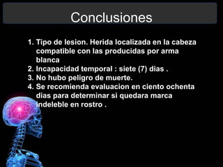 Conclusiones
1. Tipo de lesion. Herida localizada en la cabeza
compatible con las producidas por arma
blanca
2. Incapacidad temporal : siete (7) dias .
3. No hubo peligro de muerte.
4. Se recomienda evaluacion en ciento ochenta
dias para determinar si quedara marca
indeleble en rostro .
 