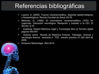 Referencias bibliográficas
 Lozano, A. (2009). Trauma craneoencefálico, aspectos epidemiológicos
y fisiopatológicos. Revista Facultad de Salud, 63-76.
 Martínez, G. (1998). El traumatismo craneoencefálico (TCE) en
urgencias. Valoración neurológica. Recepción y traslado a la UCI. El
Servier, 5-12.
 Calabuig, Gisbert Medicina Legal y Toxicología libro en formato digital
paginas 440-447
 Autores varios Revista de Medicina Forense Patologia forense y
neurologia forense asociada a TCE estudio practico.14 (52) abril de
2008.
 Dictamen Medicolegal Abril 2014.
 