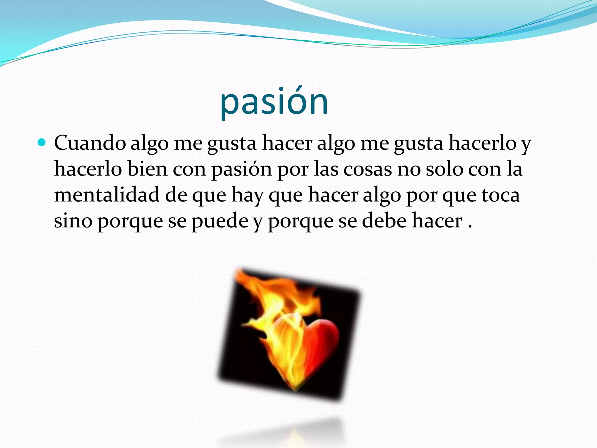 pasión
 Cuando algo me gusta hacer algo me gusta hacerlo y
 hacerlo bien con pasión por las cosas no solo con la
 mentalidad de que hay que hacer algo por que toca
 sino porque se puede y porque se debe hacer .
 