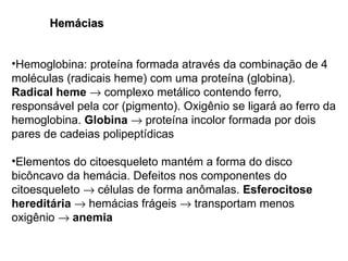 Hemácias Hemoglobina: proteína formada através da combinação de 4 moléculas (radicais heme) com uma proteína (globina).  Radical heme     complexo metálico contendo ferro, responsável pela cor (pigmento). Oxigênio se ligará ao ferro da hemoglobina.  Globina     proteína incolor formada por dois pares de cadeias polipeptídicas Elementos do citoesqueleto mantém a forma do disco bicôncavo da hemácia. Defeitos nos componentes do citoesqueleto    células de forma anômalas.  Esferocitose hereditária     hemácias frágeis    transportam menos oxigênio     anemia 