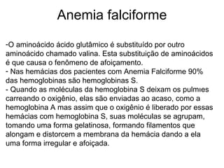 Anemia falciforme O aminoácido ácido glutâmico é substituído por outro aminoácido chamado valina. Esta substituição de aminoácidos é que causa o fenômeno de afoiçamento.  Nas hemácias dos pacientes com Anemia Falciforme 90% das hemoglobinas são hemoglobinas S.  - Quando as moléculas da hemoglobina S deixam os pulmões carreando o oxigênio, elas são enviadas ao acaso, como a hemoglobina A mas assim que o oxigênio é liberado por essas hemácias com hemoglobina S, suas moléculas se agrupam, tomando uma forma gelatinosa, formando filamentos que alongam e distorcem a membrana da hemácia dando a ela uma forma irregular e afoiçada.  