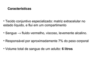 Características Tecido conjuntivo especializado: matriz extracelular no estado líquido, e flui em um compartimento Sangue    fluido vermelho, viscoso, levemente alcalino. Responsável por aproximadamente 7% do peso corporal Volume total de sangue de um adulto:  6 litros 