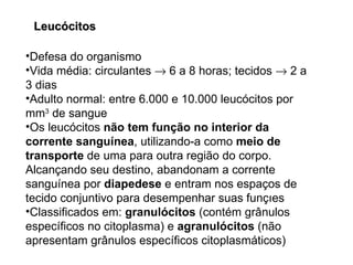 Defesa do organismo Vida média: circulantes    6 a 8 horas; tecidos    2 a 3 dias Adulto normal: entre 6.000 e 10.000 leucócitos por mm 3  de sangue Os leucócitos  não tem função no interior da corrente sanguínea , utilizando-a como  meio de transporte  de uma para outra região do corpo. Alcançando seu destino, abandonam a corrente sanguínea por  diapedese  e entram nos espaços de tecido conjuntivo para desempenhar suas funções Classificados em:  granulócitos  (contém grânulos específicos no citoplasma) e  agranulócitos  (não apresentam grânulos específicos citoplasmáticos) Leucócitos 