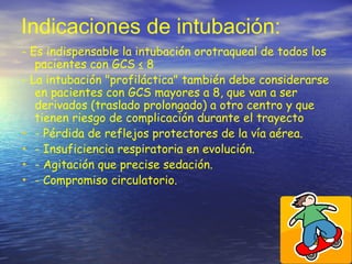 Indicaciones de intubación:
- Es indispensable la intubación orotraqueal de todos los
pacientes con GCS ≤ 8
- La intubación "profiláctica" también debe considerarse
en pacientes con GCS mayores a 8, que van a ser
derivados (traslado prolongado) a otro centro y que
tienen riesgo de complicación durante el trayecto
• - Pérdida de reflejos protectores de la vía aérea.
• - Insuficiencia respiratoria en evolución.
• - Agitación que precise sedación.
• - Compromiso circulatorio.
 
