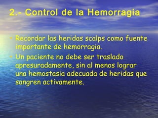 2.- Control de la Hemorragia
• Recordar las heridas scalps como fuente
importante de hemorragia.
• Un paciente no debe ser traslado
apresuradamente, sin al menos lograr
una hemostasia adecuada de heridas que
sangren activamente.
 