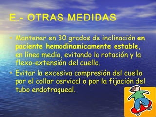 E.- OTRAS MEDIDAS
• Mantener en 30 grados de inclinación en
paciente hemodinamicamente estable,
en línea media, evitando la rotación y la
flexo-extensión del cuello.
• Evitar la excesiva compresión del cuello
por el collar cervical o por la fijación del
tubo endotraqueal.
 