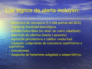 Los signos de alerta incluyen:
• - Deterioro de conciencia (1 o más puntos del GCS)
• - Signos de focalidad neurológica.
• - Cefalea holocránea (no dolor de cuero cabelludo).
• - Aparición de vómitos (basta 1 episodio).
• - Agitación psicomotora o cambio conductual.
• - Cualquier compromiso de conciencia cuantitativo o
cualitativo.
• - Convulsiones.
• - Sospecha de hematoma subgaleal o subperióstico.
 