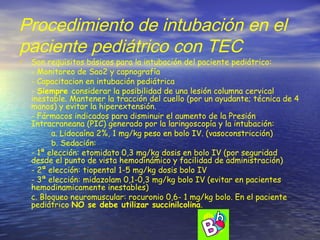 Procedimiento de intubación en el
paciente pediátrico con TEC
• Son requisitos básicos para la intubación del paciente pediátrico:
- Monitoreo de Sao2 y capnografía
- Capacitacion en intubación pediátrica
- Siempre considerar la posibilidad de una lesión columna cervical
inestable. Mantener la tracción del cuello (por un ayudante; técnica de 4
manos) y evitar la hiperextensión.
- Fármacos indicados para disminuir el aumento de la Presión
Intracraneana (PIC) generado por la laringoscopía y la intubación:
a. Lidocaína 2%, 1 mg/kg peso en bolo IV. (vasoconstricción)
b. Sedación:
- 1ª elección: etomidato 0,3 mg/kg dosis en bolo IV (por seguridad
desde el punto de vista hemodinámico y facilidad de administración)
- 2ª elección: tiopental 1-5 mg/kg dosis bolo IV
- 3ª elección: midazolam 0,1-0,3 mg/kg bolo IV (evitar en pacientes
hemodinamicamente inestables)
c. Bloqueo neuromuscular: rocuronio 0,6- 1 mg/kg bolo. En el paciente
pediátrico NO se debe utilizar succinilcolina.
 