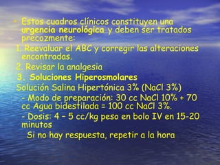 • Estos cuadros clínicos constituyen una
urgencia neurológica y deben ser tratados
precozmente:
1. Reevaluar el ABC y corregir las alteraciones
encontradas.
2. Revisar la analgesia
3. Soluciones Hiperosmolares
Solución Salina Hipertónica 3% (NaCl 3%)
- Modo de preparación: 30 cc NaCl 10% + 70
cc Agua bidestilada = 100 cc NaCl 3%.
- Dosis: 4 – 5 cc/kg peso en bolo IV en 15-20
minutos
Si no hay respuesta, repetir a la hora
 