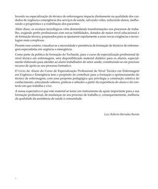 Investir na especialização do técnico de enfermagem impacta diretamente na qualidade dos cui-
dados de urgência e emergência dos serviços de saúde, salvando vidas, reduzindo danos, melho-
rando o prognóstico e a reabilitação dos pacientes.
Além disso, os avanços tecnológicos vêm demandando transformações nos processos de traba-
lho, exigindo perfis profissionais com novas habilidades, dotados de maior nível educacional e
de formação técnica, preparados para se ajustarem rapidamente a essas novas exigências e tecno-
logias mais complexas.
Perante esse cenário, visualiza-se a necessidade e premência de formação de técnicos de enferma-
gem especialistas em urgência e emergência.
Como parte da política de formação do TecSaúde, para o curso de especialização profissional de
nível técnico em enfermagem, será disponibilizado material didático para os alunos, especial-
mente elaborado para atender ao aluno-trabalhador do setor saúde, constituindo-se em precioso
recurso de apoio ao seu processo formativo.
O Livro do Aluno do Curso de Especialização Profissional de Nível Técnico em Enfermagem
em Urgência e Emergência tem o propósito de contribuir para a formação e aprimoramento do
técnico de enfermagem, com uma proposta pedagógica que privilegia a construção coletiva do
conhecimento, articulando saberes, práticas e atitudes a partir da experiência do aluno e do con-
texto em que trabalha e vive.
A nossa expectativa é que este material se torne um instrumento de apoio importante para a sua
formação profissional, de mudanças no seu processo de trabalho e, consequentemente, melhoria
da qualidade da assistência de saúde à comunidade.




                                                                     Luiz Roberto Barradas Barata




8
 