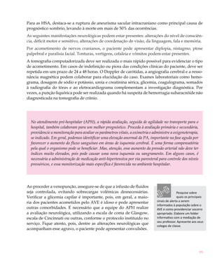 Para as HSA, destaca-se a ruptura de aneurisma sacular intracraniano como principal causa de
prognóstico sombrio, levando à morte em mais de 50% das ocorrências.
As seguintes manifestações neurológicas podem estar presentes: alterações do nível de consciên-
cia, déficit motor e sensitivo, alterações de coordenação de visão, da linguagem, fala e memória.
Por acometimento de nervos cranianos, o paciente pode apresentar diplopia, nistagmo, ptose
palpebral e paralisia facial. Tonturas, vertigens, cefaleia e vômitos podem estar presentes.
A tomografia computadorizada deve ser realizada o mais rápido possível para evidenciar o tipo
de acometimento. Em casos de indefinição ou piora das condições clínicas do paciente, deve ser
repetida em um prazo de 24 a 48 horas. O Doppler de carótidas, a angiografia cerebral e a resso-
nância magnética podem colaborar para elucidação do caso. Exames laboratoriais como hemo-
grama, dosagem de sódio e potássio, ureia e creatinina sérica, glicemia, coagulograma, somados
à radiografia do tórax e ao eletrocardiograma complementam a investigação diagnóstica. Por
vezes, a punção liquórica pode ser realizada quando há suspeita de hemorragia subaracnóide não
diagnosticada na tomografia de crânio.




  No atendimento pré-hospitalar (APH), a rápida avaliação, seguida de agilidade no transporte para o
  hospital, também colaboram para um melhor prognóstico. Proceda à avaliação primária e secundária,
  providencie a monitoração para avaliar os parâmetros vitais, a oximetria e administre a oxigenoterapia,
  se indicado. Em geral, podemos identificar uma elevação anormal da PA, importante na fase aguda por
  favorecer o aumento do fluxo sanguíneo em áreas de isquemia cerebral. É uma forma compensatória
  pela qual o organismo pode se beneficiar. Mas, atenção, esse aumento da pressão arterial não deve ter
  índices muito elevados, pois pode causar uma nova isquemia ou sangramento. Em alguns casos, é
  necessária a administração de medicação anti-hipertensiva por via parenteral para controle dos níveis
  pressóricos, e essa monitorização mais específica é favorecida no ambiente hospitalar.




Ao proceder a venopunção, assegure-se de que a infusão de fluidos
seja controlada, evitando sobrecargas volêmicas desnecessárias.                               Pesquise sobre
Verificar a glicemia capilar é importante, pois, em geral, a maio-                            quais os principais
ria dos pacientes acometidos pelo AVE é idoso e pode apresentar                sinais de alerta a serem
                                                                               informados à população sobre o
outras comorbidades. É necessário que a equipe do APH realize                  AVE e como providenciar socorro
a avaliação neurológica, utilizando a escala de coma de Glasgow,               apropriado. Elabore um folder
escala de Cincinnati ou outras, conforme o protocolo instituído no             informativo com a mediação de
                                                                               seu professor. Apresente aos seus
serviço. Fique atento, pois, dentre as alterações neurológicas que
                                                                               colegas de classe.
acompanham esse agravo, o paciente pode apresentar convulsões.




                                                                                                              99
 