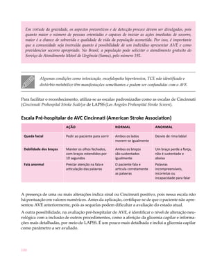 Em virtude da gravidade, os aspectos preventivos e de detecção precoce devem ser divulgados, pois
  quanto maior o número de pessoas orientadas e capazes de iniciar as ações imediatas de socorro,
  maior é a chance de sobrevida e qualidade de vida da população acometida. Por isso, é importante
  que a comunidade seja instruída quanto à possibilidade de um indivíduo apresentar AVE e como
  providenciar socorro apropriado. No Brasil, a população pode solicitar o atendimento gratuito do
  Serviço de Atendimento Móvel de Urgência (Samu), pelo número 192.




          Algumas condições como intoxicação, encefalopatia hipertensiva, TCE não identificado e
          distúrbio metabólico têm manifestações semelhantes e podem ser confundidas com o AVE.


Para facilitar o reconhecimento, utiliza-se as escalas padronizadas como as escalas de Cincinnati
(Cincinnati Prehospital Stroke Scale) e de LAPSS (Los Angeles Prehospital Stroke Screen).


Escala Pré-hospitalar de AVC Cincinnati (American Stroke Association)
                         Ação                            Normal                  Anormal

 Queda facial            Pedir ao paciente para sorrir   Ambos os lados          Desvio de rima labial
                                                         movem-se igualmente

 Debilidade dos braços   Manter os olhos fechados,       Ambos os braços         Um braço perde a força,
                         com braços estendidos por       são sustentados         não é sustentado e
                         10 segundos                     igualmente              abaixa
 Fala anormal            Prestar atenção na fala e       O paciente fala e       Palavras
                         articulação das palavras        articula corretamente   incompreensíveis,
                                                         as palavras             incorretas ou
                                                                                 incapacidade para falar



A presença de uma ou mais alterações indica sinal ou Cincinnati positivo, pois nessa escala não
há pontuação em valores numéricos. Antes da aplicação, certifique-se de que o paciente não apre-
sentou AVE anteriormente, pois as sequelas podem dificultar a avaliação do estado atual.
A outra possibilidade, na avaliação pré-hospitalar do AVE, é identificar o nível de alteração neu-
rológica com a inclusão de outros procedimentos, como a aferição da glicemia capilar e informa-
ções mais detalhadas, por meio do LAPSS. É um pouco mais detalhada e inclui a glicemia capilar
como parâmetro a ser avaliado.




100
 