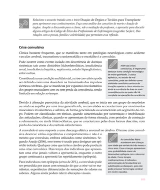 Relacione o assunto tratado com o texto Doação de Órgãos e Tecidos para Transplante
           para aprimorar seus conhecimentos. Faça uma análise dos conceitos de morte e doação de
           órgãos. Amplie a discussão para a classe, sob a mediação do professor, e aproveite para discutir
           alguns artigos do Código de Ética dos Profissionais de Enfermagem (sugestão: Seção I, Das
           relações com a pessoa, família e coletividade) que permeiam essa reflexão.



Crise convulsiva
Clínica bastante frequente, que se manifesta tanto em patologias neurológicas como acidente
vascular cerebral, traumatismo cranioencefálico e encefalite é a convulsão.
Pode ocorrer como evento isolado em decorrência de doenças
sistêmicas tais como distúrbios hidroeletrolíticos, insuficiência                        Além das crises
renal, insuficiência hepática, septicemia, estado hiperglicêmico,                        convulsivas, é importante
                                                                           destacar outra condição neurológica
entre outros.                                                              de maior gravidade. O status
Considerada uma condição multifatorial, a crise convulsiva pode            epileticus, ou estado de mal
                                                                           convulsivo, pode ser definido como
ser definida como uma desordem na transmissão dos impulsos                 atividade convulsiva contínua de
elétricos cerebrais, que se manifesta por espasmos involuntários           duração superior a cinco minutos ou
dos grupos musculares com ou sem perda da consciência, sendo               ainda a ocorrência de duas ou mais
                                                                           convulsões entre as quais não há
limitada em relação ao tempo.
                                                                           completa recuperação da consciência.


Devido à alteração paroxística da atividade cerebral, que se inicia em um grupo de neurônios
ou ainda se espalha por uma área generalizada, as convulsões se caracterizam por movimentos
musculares involuntários e súbitos, de forma generalizada ou acometendo um segmento do cor-
po. Podem ser classificadas em tônicas, quando caracterizadas por sustentação e imobilização
das articulações; clônicas, quando se apresentam de forma ritmada, com períodos de contração
e relaxamento; ou ainda tônico-clônicas, que se caracterizam pelas duas formas descritas, com
perda da consciência e do controle esfincteriano.
A convulsão é uma resposta a uma descarga elétrica anormal no cérebro. O termo crise convul-
siva descreve várias experiências e comportamentos e não é o
mesmo que convulsão, embora utilizados como sinônimos. Se-
                                                                              As convulsões febris
gundo Araújo (2006), esse termo é usado para designar um epi-                 acontecem em crianças
sódio isolado. Qualquer coisa que irrite o cérebro pode produzir com idade que variam de três meses a
uma crise convulsiva. Dois terços dos indivíduos que apresen-    cinco anos. Essas crianças apresentam
                                                                 uma probabilidade maior de
tam uma crise jamais voltam a apresentá-la, enquanto o outro     desenvolver epilepsia com o decorrer
grupo continuará a apresentá-las repetidamente (epilepsia).      da idade. Como terapia
                                                                           medicamentosa, é indicada a
Para indivíduos com epilepsia (cerca de 20%), a convulsão pode             administração de fenobarbital em
ser precedida por auras com sensação de que a crise vai se ma-             substituição ao diazepam, pois este
nifestar, experiências diferenciadas de sensações de odores ou             pode provocar hemorragia cerebral
                                                                           em recém-nascidos.
sabores. Alguns ainda podem referir alterações visuais.

                                                                                                             103
 