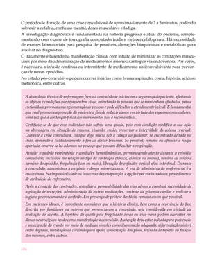 O período de duração de uma crise convulsiva é de aproximadamente de 2 a 5 minutos, podendo
sobrevir a cefaleia, confusão mental, dores musculares e fadiga.
A investigação diagnóstica é fundamentada na história pregressa e atual do paciente, comple-
mentando com exame de tomografia computadorizada e eletroencefalograma. Há necessidade
de exames laboratoriais para pesquisa de possíveis alterações bioquímicas e metabólicas para
auxiliar no diagnóstico. 					
O tratamento é baseado na manifestação clínica, com intuito de minimizar as contrações muscu-
lares por meio da administração de medicamentos miorrelaxante por via endovenosa. Por vezes,
é necessária a infusão contínua ou intermitente de medicamento anticonvulsivante para preven-
ção de novos episódios.
No estado pós-convulsivo podem ocorrer injúrias como broncoaspiração, coma, hipóxia, acidose
metabólica, entre outras.


  A atuação do técnico de enfermagem frente à convulsão se inicia com a segurança do paciente, afastando
  os objetos e condições que representem risco, orientando às pessoas que se mantenham afastadas, pois a
  curiosidade provoca uma aglomeração de pessoas e pode dificultar o atendimento inicial. É fundamental
  que você promova a proteção do paciente a fim de reduzir danos em virtude dos espasmos musculares,
  uma vez que a contenção física dos movimentos não é recomendada.
  Certifique-se de que esse indivíduo não sofreu uma queda, pois essa condição modifica a sua ação
  na abordagem em situação de trauma, visando, então, preservar a integridade da coluna cervical.
  Durante a crise convulsiva, coloque algo macio sob a cabeça do paciente, se encontrado deitado no
  chão, apoiando-a cuidadosamente a fim de evitar traumas. Se possível, remova ou afrouxe a roupa
  apertada, observe se há adornos no pescoço que possam dificultar a respiração.
  Avaliar o padrão respiratório e condições hemodinâmicas, permanecendo atento durante o episódio
  convulsivo, inclusive em relação ao tipo de contração (tônica, clônica ou ambas), horário de início e
  término do episódio, frequência (um ou mais), liberação de esfíncter vesical e/ou intestinal. Durante
  a convulsão, administrar a oxigênio e droga miorrelaxante. A via de administração preferencial é a
  endovenosa. Na impossibilidade ou insucesso da venopunção, a opção é por via intraóssea, procedimento
  de atribuição do enfermeiro.
  Após a cessação das contrações, reavaliar a permeabilidade das vias aéreas e eventual necessidade de
  aspiração de secreções, administração de outras medicações, controle da glicemia capilar e realizar a
  higiene proporcionando o conforto. Em presença de prótese dentária, remova assim que possível.
  Em pacientes idosos, é importante considerar que a história clínica, bem como a ocorrência do fato
  descrita por familiares ou outrem que presenciaram a convulsão, seja considerada em virtude da
  avaliação do evento. A hipótese da queda pela fragilidade óssea ou vice-versa podem acarretar em
  danos neurológicos tendo como manifestação a convulsão. A atenção deve estar voltada para prevenção
  e antecipação do evento por meio de medidas simples como iluminação adequada, diferenciação visível
  entre degraus, instalação de corrimão para apoio, conservação dos pisos, retirada de tapetes ou fixação
  dos mesmos, entre outros.


104
 