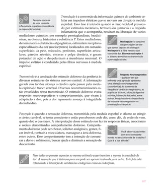 Transdução é a conversão da informação química do ambiente ce-
              Pesquise como se  lular em impulsos elétricos que se movem em direção à medula
              dá uma resposta   espinhal. Essa fase é iniciada quando o dano tecidual provoca-
inflamatória e qual sua importância
na reparação tecidual.          do por estímulos mecânicos, térmicos ou químicos e a resposta
                                inflamatória que o acompanha, resultam na liberação de vários
mediadores químicos, por exemplo: prostaglandinas, bradici-
ninas, serotonina, histamina e substância P. Estes mediadores,
                                                                               Nocicepção é o conjunto
denominados substâncias algiogênicas, estimulam receptores                     das percepções de dor
especializados da dor (nociceptores) localizados em camadas        que somos capazes de distinguir.
superficiais da pele, músculos, periósteo, superfícies articu-     Nociceptor é a fibra nervosa que
lares, paredes arteriais, vísceras e polpa dentária, e geram       transmite dor. Sistema nociceptor é
                                                                   o sistema envolvido na transmissão
potencial de ação e despolarizam a membrana neuronal. O            e percepção da dor.
impulso elétrico é conduzido pelas fibras nervosas à medula
espinhal.

                                                                                        Resposta Neurovegetativa
Transmissão é a condução do estímulo doloroso da periferia às                           - qualquer ser que
diversas estruturas do sistema nervoso central. A informação              enfrenta uma agressão apresenta
gerada nos tecidos alcança o cérebro após passar pela medu-               uma alteração neurovegetativa
                                                                          (autonômica); há aumento da
la espinhal e tronco cerebral. Diversos neurotransmissores es-            frequência cardíaca e respiratória, as
tão envolvidos nessa transmissão. O estímulo doloroso evoca               pupilas se dilatam, a função digestiva
respostas neurovegetativas e comportamentais, que visam à                 se inibe, há ereção dos pelos, entre
adaptação a dor, pois a dor representa ameaça à integridade               outros. Pesquise sobre a importância
                                                                          da resposta neurovegetativa na
do indivíduo.                                                             preservação da espécie.


Percepção é quando a sensação dolorosa, transmitida pela medula espinhal e tálamo ao atingir
o córtex cerebral, se torna consciente e então percebemos onde dói, como dói, de onde ela vem,
quanto dói, o que fazer. A interpretação desse estímulo nos faz ter respostas físicas, emocionais
e sociais denominadas comportamento doloroso. Comporta-
mento doloroso pode ser chorar, solicitar analgésico, gemer, fi-
                                                                                Você observa pacientes
car imóvel, contrair a musculatura, massagear a área dolorosa,
                                                                                com esse comporta-
entre outros. Esse comportamento tem a intenção de comuni-         mento no seu ambiente de trabalho?
car a dor e o sofrimento, buscar ajuda e diminuir a sensação de    Qual é a sua atitude?
desconforto.


             Nem todas as pessoas expostas ao mesmo estímulo experimentam a mesma intensidade de
             dor. A sensação que é dolorosa para um pode ser apenas incômoda para outro. Este fato está
             relacionado à liberação de substâncias endógenas como as endorfinas.




                                                                                                           107
 
