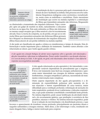 A modulação da dor é o processo pelo qual a transmissão do es-
              Pesquise e discuta timulo de dor é facilitada ou inibida. Este processo envolve subs-
              em grupos a ação   tâncias bioquímicas endógenas como serotonina e noradrenali-
da serotonina, noradrenalina,
endorfinas e encefalinas.        na, assim como as endorfinas e encefalinas. Outro mecanismo
                                 de modulação que ocorre na medula espinhal é a estimulação
Sistematize e apresente aos colegas.
                                 de fibras que transmitem sensações não dolorosas, bloqueando
ou diminuindo a transmissão dos impulsos dolorosos. Veja o exem-
plo: após um golpe de martelo no dedo, naturalmente o colocamos
na boca ou na água fria. Esta ação estimulou as fibras não dolorosas                      A Teoria da
                                                                                          Comporta ou do
no mesmo campo receptor que a fibra sensível a dor foi recentemente
                                                                             Portão, proposta por Melzack
ativada. Essa é a teoria da comporta, ou do portão, em que ao se esti-       & Wall (1965), explica porque
mular fibras que transmitem sensações não dolorosas (fibras grossas),        ações não farmacológicas
há o bloqueio ou diminuição da transmissão dos impulsos dolorosos            atuam na dor.
(fibras finas) através de um portão inibitório na medula espinhal.
A dor pode ser classificada em aguda e crônica se considerarmos o tempo de duração. Esta di-
ferenciação é muito importante para a definição do tratamento. Também vamos abordar a dor
relacionada ao câncer, que é tanto aguda quanto crônica.

   A dor aguda tem a função biológica de alertar nosso organismo sobre a agressão; está relacionada a
   afecções traumáticas, infecciosas ou inflamatórias. Possui caráter transitório e sua duração relaciona-
   se à cura da doença ou lesão. A dor aguda, em geral, está relacionada a dano tecidual e como defesa há
   respostas neurovegetativas associadas.

                                       A dor aguda relacionada ao pós-operatório é de intensidade e com-
               O modelo de             plexidade variáveis dependendo do procedimento que a originou.
               dor aguda é o           É leve e de tratamento mais fácil nas cirurgias ambulatoriais e apre-
mais compreendido pelos
                                       senta maior intensidade nas cirurgias do abdome superior, tórax,
profissionais, pois a relação
lesão tecidual e dor são claras        lombotomias, cirurgias ortopédicas e pélvicas, necessitando de trata-
e a intensidade e duração da           mento e intervenções mais complexas.
dor está diretamente
relacionada à quantidade
                             Outro aspecto importante da dor aguda pós-operatória é a di-
de tecido lesado.            minuição da expansibilidade pulmonar pelo aumento do tô-
                             nus muscular e menor expansibilidade da caixa torácica, maior
                             dificuldade para a ventilação profunda e eliminação de secreções do
                             trato respiratório, podendo levar à atelectasias e infecções respirató-
              Identifique as
              dores agudas   rias, o que pode aumentar a morbidade e mortalidade neste período.
que encontra trabalhando     No sistema digestório, pode causar lentificação da atividade intesti-
como técnico de enfermagem   nal e do esvaziamento gástrico, que predispõe à ocorrência de íleo
e quais ações terapêuticas
                             paralítico, náuseas e vômitos. No sistema músculo-esquelético, pode
são adotadas.
                             levar à redução da movimentação e da deambulação precoce, o que
favorece o aparecimento de trombose venosa profunda, principalmente em pacientes idosos e
naqueles submetidos a cirurgias extensas. Além disso, a dor interrompe o sono, resultando em
maior desgaste físico, fadiga e menor motivação para cooperar.
108
 