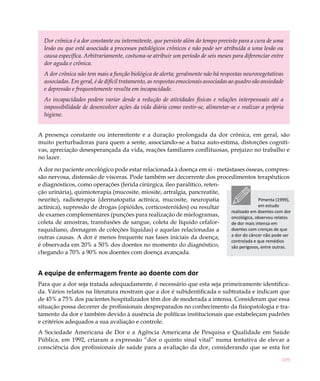 Dor crônica é a dor constante ou intermitente, que persiste além do tempo previsto para a cura de uma
  lesão ou que está associada a processos patológicos crônicos e não pode ser atribuída a uma lesão ou
  causa específica. Arbitrariamente, costuma-se atribuir um período de seis meses para diferenciar entre
  dor aguda e crônica.
  A dor crônica não tem mais a função biológica de alerta; geralmente não há respostas neurovegetativas
  associadas. Em geral, é de difícil tratamento, as respostas emocionais associadas ao quadro são ansiedade
  e depressão e frequentemente resulta em incapacidade.
  As incapacidades podem variar desde a redução de atividades físicas e relações interpessoais até a
  impossibilidade de desenvolver ações da vida diária como vestir-se, alimentar-se e realizar a própria
  higiene.


A presença constante ou intermitente e a duração prolongada da dor crônica, em geral, são
muito perturbadoras para quem a sente, associando-se a baixa auto-estima, distorções cogniti-
vas, apreciação desesperançada da vida, reações familiares conflituosas, prejuízo no trabalho e
no lazer.

A dor no paciente oncológico pode estar relacionada à doença em si - metástases ósseas, compres-
são nervosa, distensão de vísceras. Pode também ser decorrente dos procedimentos terapêuticos
e diagnósticos, como operações (ferida cirúrgica, íleo paralítico, reten-
ção urinária), quimioterapia (mucosite, miosite, artralgia, pancreatite,
neurite), radioterapia (dermatopatia actínica, mucosite, neuropatia                     Pimenta (1999),
actínica), supressão de drogas (opióides, corticosteróides) ou resultar                 em estudo
                                                                          realizado em doentes com dor
de exames complementares (punções para realização de mielogramas,         oncológica, observou relatos
coleta de amostras, transfusões de sangue, coleta de líquido cefalor-     de dor mais intensa em
raquidiano, drenagem de coleções líquidas) e aquelas relacionadas a       doentes com crenças de que
outras causas. A dor é menos frequente nas fases iniciais da doença;      a dor do câncer não pode ser
                                                                          controlada e que remédios
é observada em 20% a 50% dos doentes no momento do diagnóstico,           são perigosos, entre outras.
chegando a 70% a 90% nos doentes com doença avançada.                     .


A equipe de enfermagem frente ao doente com dor
Para que a dor seja tratada adequadamente, é necessário que esta seja primeiramente identifica-
da. Vários relatos na literatura mostram que a dor é subidentificada e subtratada e indicam que
de 45% a 75% dos pacientes hospitalizados têm dor de moderada a intensa. Consideram que essa
situação possa decorrer de profissionais despreparados no conhecimento da fisiopatologia e tra-
tamento da dor e também devido à ausência de políticas institucionais que estabeleçam padrões
e critérios adequados a sua avaliação e controle.
A Sociedade Americana de Dor e a Agência Americana de Pesquisa e Qualidade em Saúde
Pública, em 1992, criaram a expressão “dor o quinto sinal vital” numa tentativa de elevar a
consciência dos profissionais de saúde para a avaliação da dor, considerando que se esta for

                                                                                                          109
 
