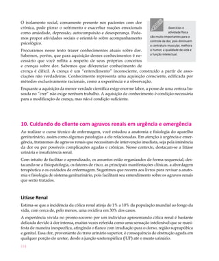 O isolamento social, comumente presente nos pacientes com dor
crônica, pode piorar o sofrimento e exacerbar reações emocionais                        Exercícios e
como ansiedade, depressão, autocompaixão e desesperança. Pode-                          atividade física
mos propor atividades sociais e orientá-lo sobre acompanhamento           são muito importantes para o
                                                                          controle da dor, pois diminuem
psicológico.
                                                                          a contratura muscular, melhora
Procuramos nesse texto trazer conhecimentos atuais sobre dor.             o humor, a qualidade de vida e
Sabemos, porém, que para aquisição desses conhecimentos é ne-             a função intelectual.

cessário que você reflita a respeito de seus próprios conceitos
e crenças sobre dor. Sabemos que diferenciar conhecimento de
crença é difícil. A crença é um “entendimento” inconsciente, construído a partir de asso-
ciações não verdadeiras. Conhecimento representa uma aquisição consciente, edificada por
métodos exclusivamente racionais, como a experiência e a observação.
Enquanto a aquisição da menor verdade científica exige enorme labor, a posse de uma certeza ba-
seada no “crer” não exige nenhum trabalho. A aquisição de conhecimento é condição necessária
para a modificação de crença, mas não é condição suficiente.




10. Cuidando do cliente com agravos renais em urgência e emergência
Ao realizar o curso técnico de enfermagem, você estudou a anatomia e fisiologia do aparelho
geniturinário, assim como algumas patologias a ele relacionadas. Em atenção à urgência e emer-
gência, trataremos de agravos renais que necessitam de intervenção imediata, seja pela iminência
da dor ou por possíveis complicações agudas e crônicas. Nesse contexto, destacam-se a litíase
urinária e insuficiência renal.
Com intuito de facilitar o aprendizado, os assuntos estão organizados de forma sequencial, des-
tacando-se a fisiopatologia, os fatores de risco, as principais manifestações clínicas, a abordagem
terapêutica e os cuidados de enfermagem. Sugerimos que recorra aos livros para revisar a anato-
mia e fisiologia do sistema geniturinário, pois facilitará seu entendimento sobre os agravos renais
que serão tratados.



Litíase Renal
Estima-se que a incidência da cólica renal atinja de 1% a 10% da população mundial ao longo da
vida, com cerca de, pelo menos, uma recidiva em 30% dos casos.
A experiência vivida no pronto-socorro por um indivíduo apresentando cólica renal é bastante
delicada devido à dor intensa, muitas vezes referida como uma sensação intolerável que se mani-
festa de maneira inespecífica, atingindo o flanco com irradiação para o dorso, região suprapúbica
e genital. Essa dor, proveniente do trato urinário superior, é consequência de obstrução aguda em
qualquer porção do ureter, desde a junção ureteropiélica (JUP) até o meato urinário.
114
 