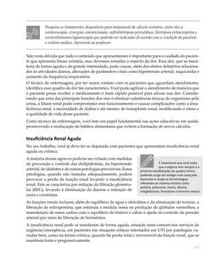 Pesquise os tratamentos disponíveis para tratamento de cálculo urinário, entre eles a
           ureteroscopia, cirurgias convencionais, nefrolitotripsia percutânea, litotripsia extracorpórea e
           ureterolitotomia laparoscópia que poderão ser indicados de acordo com a condição do paciente
           e critério médico. Apresente ao professor.


Não resta dúvida que todo o conteúdo que apresentamos é importante para o cuidado do pacien-
te que apresenta litíase urinária, mas devemos ressaltar o aspecto da dor. Essa dor, que se mani-
festa de forma aguda e de grande intensidade, pode causar, além dos efeitos deletérios relaciona-
dos às atividades diárias, alterações de parâmetros vitais como hipertensão arterial, taquicardia e
aumento da frequência respiratória.
O técnico de enfermagem, por ter maior contato com os pacientes que aguardam atendimento,
identifica esse quadro de dor tão característico. Você pode agilizar o atendimento de maneira que
o paciente possa receber o medicamento o mais rápido possível para aliviar sua dor. Conside-
rando que uma das principais funções dos rins é eliminar substâncias tóxicas do organismo pela
urina, a litíase renal pode comprometer esse funcionamento e causar complicações como a insu-
ficiência renal, a necessidade de diálise e até mesmo de transplante renal, modificando o ritmo e
a qualidade de vida desse paciente.
Como técnico de enfermagem, você tem um papel fundamental nas ações educativas em saúde,
promovendo a reeducação de hábitos alimentares que evitem a formação de novos cálculos.


Insuficiência Renal Aguda
No seu trabalho, você já deve ter se deparado com pacientes que apresentam insuficiência renal
aguda ou crônica.
A maioria desses agravos poderia ser evitada com medidas
de prevenção e controle das dislipidemias, da hipertensão                             É importante que você saiba
                                                                                     que a oligúria nem sempre é a
arterial, do diabetes e de outras patologias previsíveis. Essas        primeira manifestação do quadro clínico,
patologias, quando não tratadas adequadamente, podem                   podendo surgir em estágio mais avançado.
provocar a perda da função renal levando à insuficiência               Aproveite e reveja as terminologias
renal. Esta se caracteriza por redução da filtração glomeru-           referentes ao sistema urinário como
                                                                       poliúria, polaciúria, anúria, disúria,
lar (RFG), levando à diminuição da diurese e retenção de               mioglobinúria, hematúria e tenesmo vesical.
ureia e creatinina.
As funções renais incluem, além do equilíbrio de água e eletrólitos e da eliminação de toxinas, a
liberação de eritropoetina, que estimula a medula óssea na produção de glóbulos vermelhos, a
manutenção de ossos sadios com o equilíbrio de fósforo e cálcio e ajuda no controle da pressão
arterial por meio da liberação de hormônios.
A insuficiência renal pode se manifestar de forma aguda, situação mais comum nos serviços de
urgência/emergência, em pacientes em situações críticas internados em UTI por patologias va-
riadas bem, como na forma crônica, quando há perda total e irreversível da função renal, que se
manifesta lenta e progressivamente.
                                                                                                             117
 