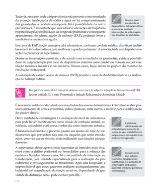 Todavia, em casos onde a hipervolemia está presente como resultado
da excreção inadequada de sódio e água ou há comprometimento                                      Reveja o texto
dos glomérulos, a conduta será oposta. Há a possibilidade da restri-                              que aborda os
                                                                                    desequilíbrios hidroeletrolíticos
ção volêmica. É importante que você observe alterações da frequência                e associe as possíveis
respiratória pela possibilidade da congestão pulmonar e consequente                 intervenções de enfermagem
aparecimento de edema agudo de pulmão (EAP), podendo levar a                        nos distúrbios de eletrólitos.
insuficiência respiratória aguda.

Em casos de EAP, a ação emergencial é administrar, conforme conduta médica, diuréticos em bo-
lus ou em infusão contínua para melhorar o quadro pulmonar. A associação de anti-hipertensivo
se faz na presença de hipertensão.
Dentre as intervenções possíveis, e de acordo com o resultado da gasometria, existe a possibili-
dade de oxigenoterapia por meio de dispositivos externos como cateter ou máscara ou por ven-
tilação mecânica invasiva e não invasiva. Nesses casos, fique atento ao preparo do material de
entubação orotraqueal.
A instalação de cateter vesical de demora (SVD) permite o controle do débito urinário e a realiza-
ção do balanço hídrico.


           Um paciente com cateter vesical de demora corre risco de adquirir infecção do trato urinário (ITU).
           Leia na unidade III, o texto Prevenindo a Infecção Relacionada à Assistência à Saúde.


É necessário coletar e estar atento aos resultados dos exames laboratoriais. O intuito é avaliar pos-
síveis alterações de ureia e creatinina, sódio e potássio, entre outros, e intervir para a estabilização
do quadro clínico.
Outro cuidado de enfermagem é a avaliação do nível de consciência,
pois pode haver manifestações como estado de confusão mental, so-                                 A síndrome
nolência, convulsões e até coma, conhecida como síndrome urêmica.                                 urêmica pode ser
                                                                                    entendida pelo aumento de
É fundamental orientar o paciente quanto aos ajustes de dose de me-                 ureia e de seus metabólitos no
dicamentos que porventura faça uso, ou daqueles que serão introdu-                  sangue ou em consequência de
zidos, uma vez que os rins não estão realizando suas funções adequa-                produtos nitrogenados.
damente.
A repercussão desse agravo pode necessitar de métodos mais inva-
sivos como a diálise peritoneal ou hemodiálise para a retirada das                                Complemente
escórias e líquidos. Nesses casos, há a necessidade de internação ou                              seus estudos
transferência para unidade especializada para a realização do pro-                  revendo as terapias renais
cedimento e prosseguimento ao tratamento. Após alta hospitalar, é                   substitutivas e os cuidados de
                                                                                    enfermagem atribuídos a
imprescindível que esses pacientes realizem acompanhamento am-                      pacientes em diálise peritoneal
bulatorial até normalização da função renal ou, dependendo da gra-                  e hemodiálise.
vidade da disfunção renal, pode evoluir para IRC.

120
 