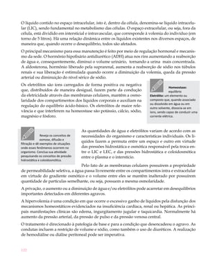 O líquido contido no espaço intracelular, isto é, dentro da célula, denomina-se líquido intracelu-
lar (LIC), sendo fundamental no metabolismo das células. O espaço extracelular, ou seja, fora da
célula, está dividido em intersticial e intravascular, que corresponde à volemia do indivíduo (em
torno de 5 litros). Há uma relação dinâmica entre os líquidos existentes nos diversos espaços, de
maneira que, quando ocorre o desequilíbrio, todos são afetados.
O principal mecanismo para essa manutenção é feito por meio de regulação hormonal e mecanis-
mo da sede. O hormônio hipofisário antidiurético (ADH) atua nos rins aumentando a reabsorção
de água e, consequentemente, diminui o volume urinário, tornando a urina mais concentrada.
A aldosterona, hormônio liberado pela suprarenal, aumenta a reabsorção de sódio nos túbulos
renais e sua liberação é estimulada quando ocorre a diminuição da volemia, queda da pressão
arterial ou diminuição do nível sérico de sódio.
Os eletrólitos são íons carregados de forma positiva ou negativa
                                                                                           Homeostase:
que, distribuídos de maneira desigual, fazem parte da condução                             equilíbrio
da eletricidade através das membranas celulares, mantêm a osmo-              Eletrólito: um elemento ou
laridade dos compartimentos dos líquidos corporais e auxiliam na             composto que, quando associado
                                                                             ou dissolvido em água ou em
regulação do equilíbrio ácido-básico. Os eletrólitos de maior rele-
                                                                             outro solvente, dissocia-se em
vância e que interferem na homeostase são potássio, cálcio, sódio,           íons, sendo capaz de conduzir uma
magnésio e fósforo.                                                          corrente elétrica.



                                        As quantidades de água e eletrólitos variam de acordo com as
               Reveja os conceitos de   necessidades do organismo e características individuais. Os lí-
               osmose, difusão e
                                        quidos fazem a permuta entre um espaço e outro em virtude
filtração e dê exemplos de situações
onde esses fenômenos ocorrem no         das pressões hidrostática e osmótica responsável pela troca en-
organismo. Conclua sua atividade        tre o LIC e LEC, e das pressões hidrostática e coloidosmótica
pesquisando os conceitos de pressão     entre o plasma e o interstício.
hidrostática e coloidosmótica.
                                 Pelo fato de as membranas celulares possuírem a propriedade
de permeabilidade seletiva, a água passa livremente entre os compartimentos intra e extracelular
em virtude do gradiente osmótico e o volume entre eles se mantêm inalterado por possuírem
quantidade de partículas semelhante, ou seja, possuem a mesma osmolaridade.
A privação, o aumento ou a diminuição de água e/ou eletrólitos pode acarretar em desequilíbrios
importantes detectados em diferentes agravos.
A hipervolemia é uma condição em que ocorre o excessivo ganho de líquidos pela disfunção dos
mecanismos homeostáticos evidenciados na insuficiência cardíaca, renal ou hepática. As princi-
pais manifestações clínicas são edema, ingurgitamento jugular e taquicardia. Normalmente há
aumento da pressão arterial, da pressão de pulso e da pressão venosa central.
O tratamento é direcionado à patologia de base e para a condição que desencadeou o agravo. As
condutas incluem a restrição de volume e sódio, como também o uso de diuréticos. A realização
de hemodiálise ou diálise peritoneal pode ser imperativa.


122
 